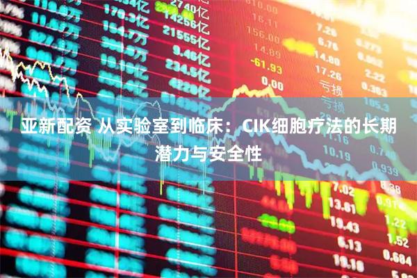 亚新配资 从实验室到临床：CIK细胞疗法的长期潜力与安全性