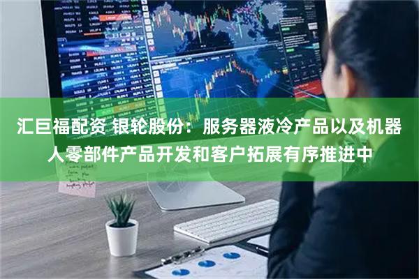 汇巨福配资 银轮股份：服务器液冷产品以及机器人零部件产品开发和客户拓展有序推进中