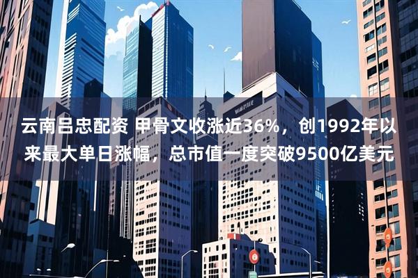 云南吕忠配资 甲骨文收涨近36%，创1992年以来最大单日涨幅，总市值一度突破9500亿美元