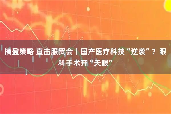 摛盈策略 直击服贸会丨国产医疗科技“逆袭”？眼科手术开“天眼”