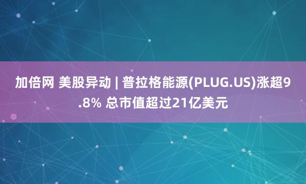 加倍网 美股异动 | 普拉格能源(PLUG.US)涨超9.8% 总市值超过21亿美元