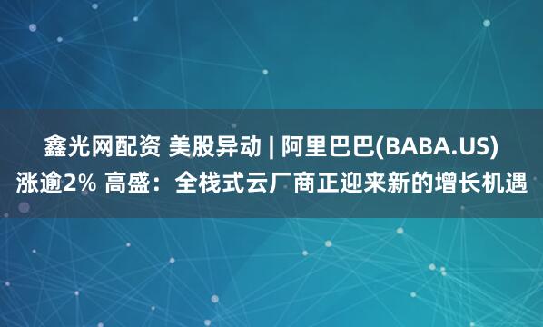 鑫光网配资 美股异动 | 阿里巴巴(BABA.US)涨逾2% 高盛：全栈式云厂商正迎来新的增长机遇