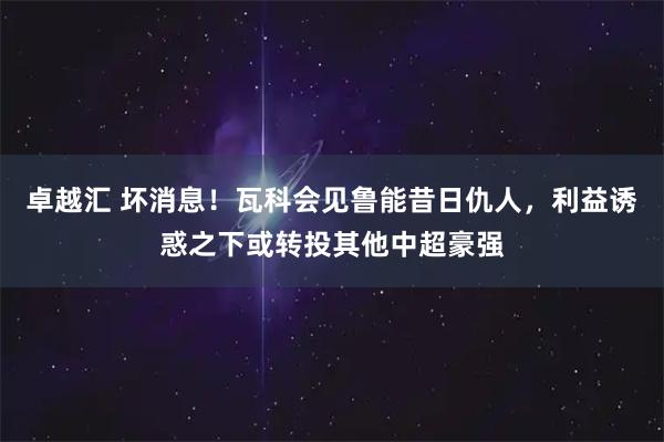 卓越汇 坏消息！瓦科会见鲁能昔日仇人，利益诱惑之下或转投其他中超豪强