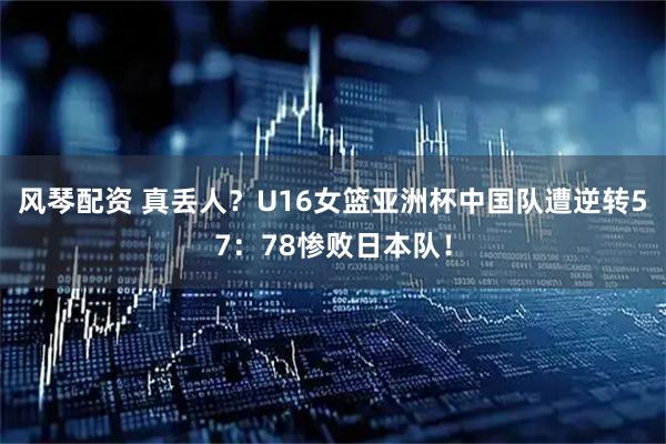 风琴配资 真丢人？U16女篮亚洲杯中国队遭逆转57：78惨败日本队！