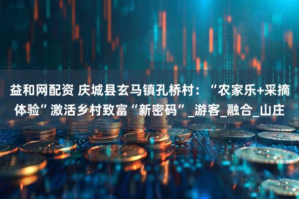 益和网配资 庆城县玄马镇孔桥村：“农家乐+采摘体验”激活乡村致富“新密码”_游客_融合_山庄