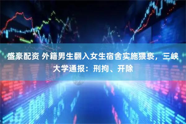 盛豪配资 外籍男生翻入女生宿舍实施猥亵，三峡大学通报：刑拘、开除