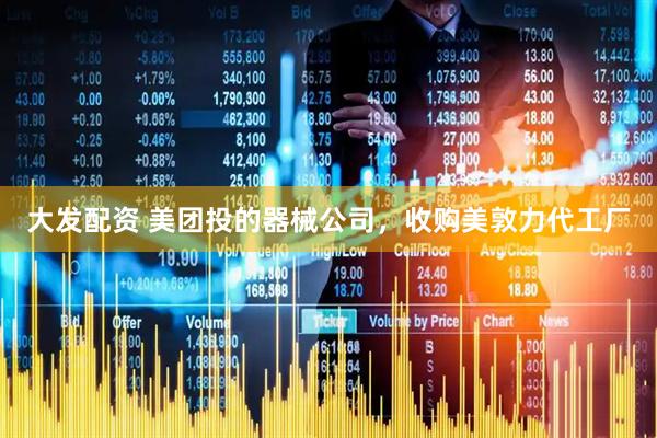大发配资 美团投的器械公司，收购美敦力代工厂