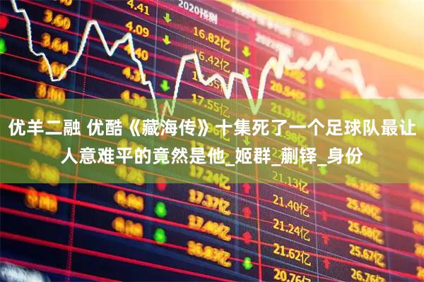 优羊二融 优酷《藏海传》十集死了一个足球队最让人意难平的竟然是他_姬群_蒯铎_身份