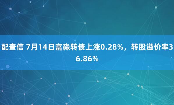 配查信 7月14日富淼转债上涨0.28%，转股溢价率36.86%