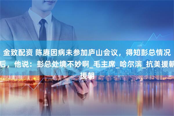 金致配资 陈赓因病未参加庐山会议，得知彭总情况后，他说：彭总处境不妙啊_毛主席_哈尔滨_抗美援朝