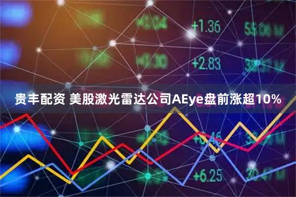 贵丰配资 美股激光雷达公司AEye盘前涨超10%