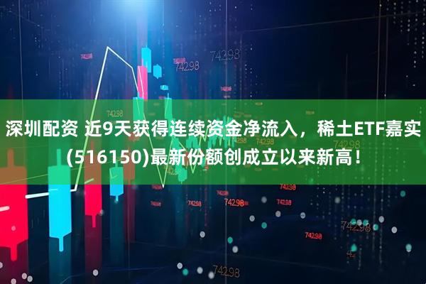 深圳配资 近9天获得连续资金净流入，稀土ETF嘉实(516150)最新份额创成立以来新高！