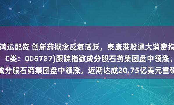 鸿运配资 创新药概念反复活跃，泰康港股通大消费指数(A类：006786；C类：006787)跟踪指数成分股石药集团盘中领涨，近期达成20.75亿美元重磅合作