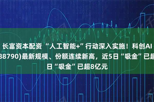 长富资本配资 “人工智能+”行动深入实施!科创AIETF(588790)最新规模、份额连续新高,近5日“吸金”已超8亿元