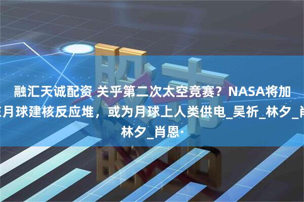 融汇天诚配资 关乎第二次太空竞赛？NASA将加快在月球建核反应堆，或为月球上人类供电_吴祈_林夕_肖恩·