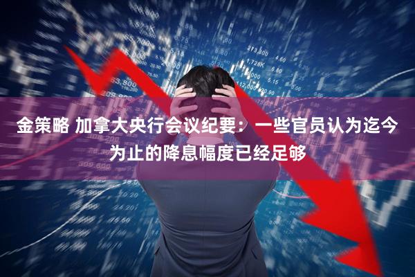 金策略 加拿大央行会议纪要：一些官员认为迄今为止的降息幅度已经足够
