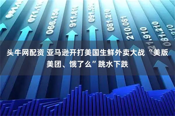 头牛网配资 亚马逊开打美国生鲜外卖大战 “美版美团、饿了么”跳水下跌