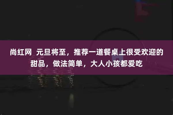 尚红网  元旦将至，推荐一道餐桌上很受欢迎的甜品，做法简单，大人小孩都爱吃