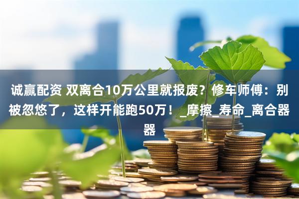 诚赢配资 双离合10万公里就报废？修车师傅：别被忽悠了，这样开能跑50万！_摩擦_寿命_离合器
