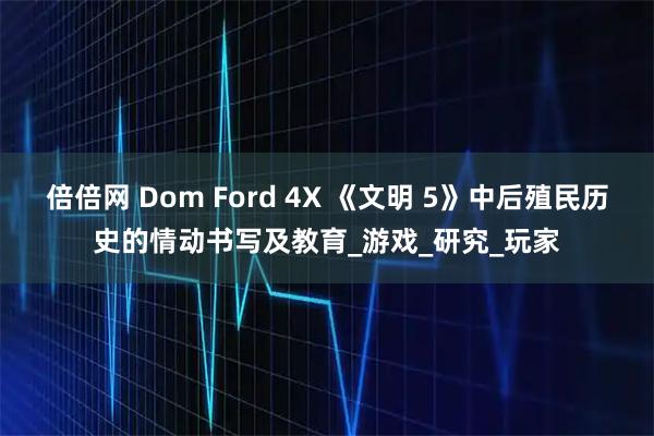 倍倍网 Dom Ford 4X 《文明 5》中后殖民历史的情动书写及教育_游戏_研究_玩家