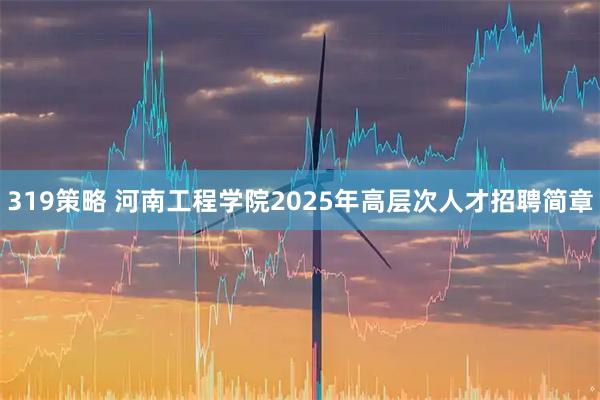 319策略 河南工程学院2025年高层次人才招聘简章