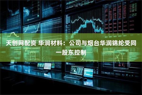 天创网配资 华润材料：公司与烟台华润锦纶受同一股东控制