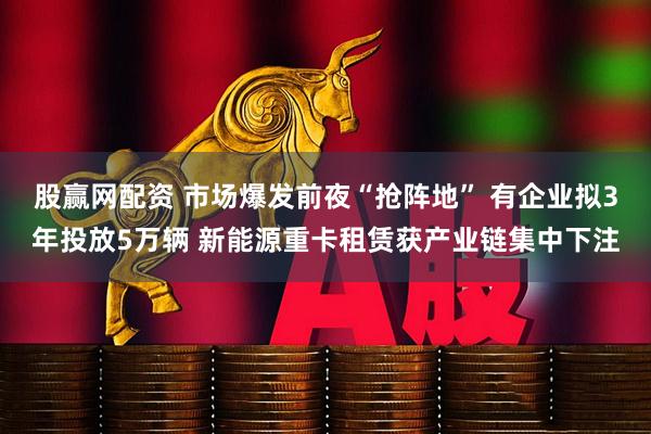 股赢网配资 市场爆发前夜“抢阵地” 有企业拟3年投放5万辆 新能源重卡租赁获产业链集中下注