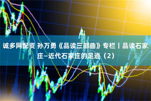 诚多网配资 孙万勇《品读三部曲》专栏丨品读石家庄—近代石家庄的足迹（2）